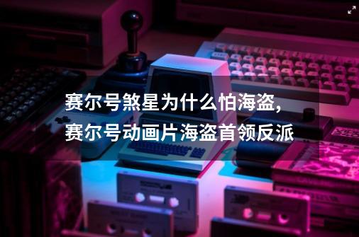 赛尔号煞星为什么怕海盗,赛尔号动画片海盗首领反派-第1张-游戏资讯-龙启网络