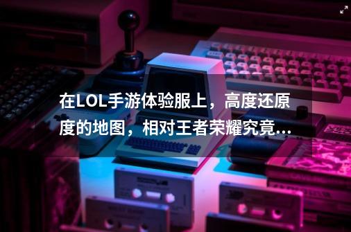 在LOL手游体验服上,高度还原度的地图,相对王者荣耀究竟有何区别?,英雄联盟手游门牙塔怎么玩-第1张-游戏资讯-龙启网络