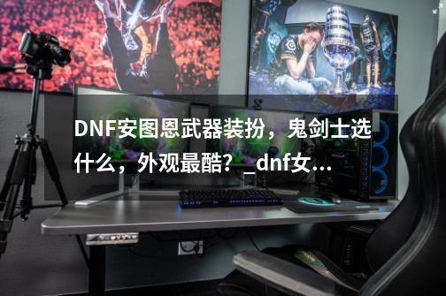 DNF安图恩武器装扮,鬼剑士选什么,外观最酷?_dnf女鬼剑觉醒武器装扮-第1张-游戏资讯-龙启网络
