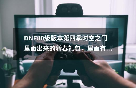 DNF80级版本第四季时空之门里面出来的新春礼包,里面有那些东西呢~_DNF第四季时空之门客户端-第1张-游戏资讯-龙启网络