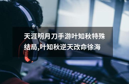 天涯明月刀手游叶知秋特殊结局,叶知秋逆天改命徐海-第1张-游戏资讯-龙启网络