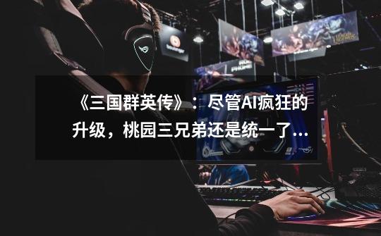 《三国群英传》:尽管AI疯狂的升级,桃园三兄弟还是统一了全国-第1张-游戏资讯-龙启网络