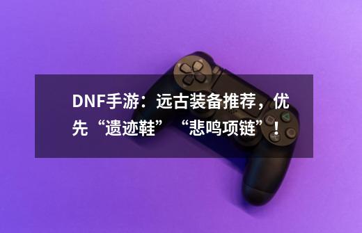 DNF手游:远古装备推荐,优先“遗迹鞋”+“悲鸣项链”!-第1张-游戏资讯-龙启网络