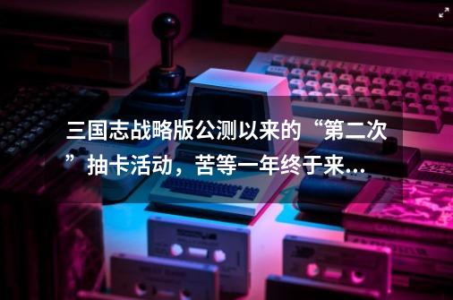 三国志战略版公测以来的“第二次”抽卡活动,苦等一年终于来了-第1张-游戏资讯-龙启网络