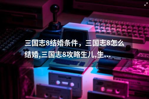 三国志8结婚条件,三国志8怎么结婚,三国志8攻略生儿,生女-第1张-游戏资讯-龙启网络