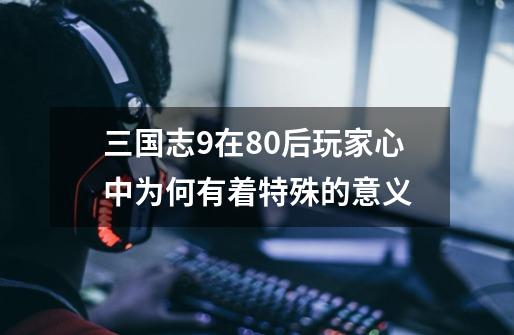 三国志9在80后玩家心中为何有着特殊的意义-第1张-游戏资讯-龙启网络