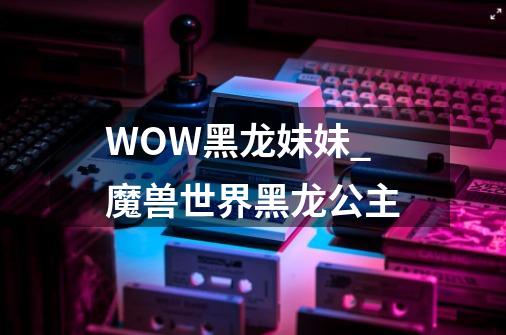 WOW黑龙妹妹_魔兽世界黑龙公主-第1张-游戏资讯-龙启网络