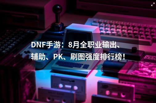 DNF手游:8月全职业输出、辅助、PK、刷图强度排行榜!-第1张-游戏资讯-龙启网络