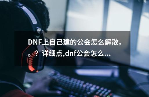 DNF上自己建的公会怎么解散。。？详细点,dnf公会怎么收人-第1张-游戏资讯-龙启网络
