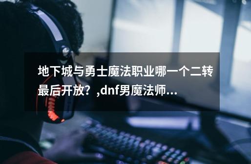 地下城与勇士魔法职业哪一个二转最后开放?,dnf男魔法师转什么职业好-第1张-游戏资讯-龙启网络
