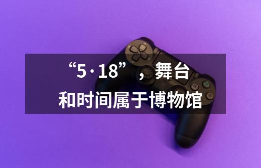 “5·18”，舞台和时间属于博物馆-第1张-游戏资讯-龙启网络
