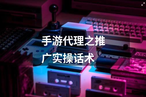 手游代理之推广实操话术-第1张-游戏资讯-龙启网络