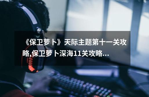 《保卫萝卜》天际主题第十一关攻略,保卫萝卜深海11关攻略图文详解-第1张-游戏资讯-龙启网络