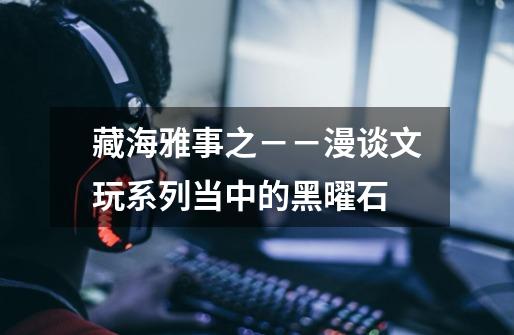 藏海雅事之--漫谈文玩系列当中的黑曜石-第1张-游戏资讯-龙启网络