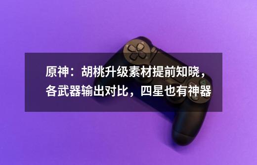 原神：胡桃升级素材提前知晓，各武器输出对比，四星也有神器-第1张-游戏资讯-龙启网络