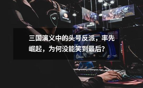 三国演义中的头号反派,率先崛起,为何没能笑到最后?-第1张-游戏资讯-龙启网络