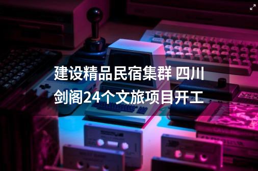建设精品民宿集群 四川剑阁24个文旅项目开工-第1张-游戏资讯-龙启网络