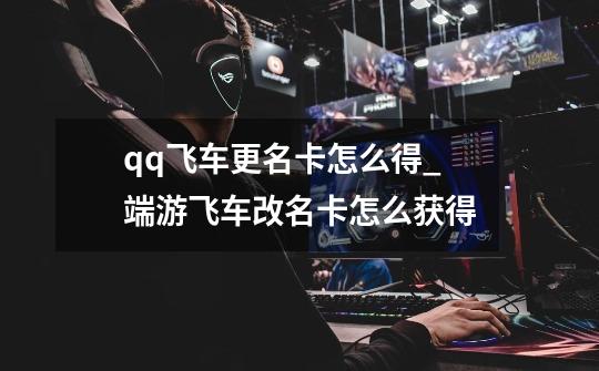 qq飞车更名卡怎么得?_端游飞车改名卡怎么获得-第1张-游戏资讯-龙启网络
