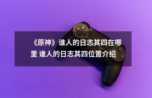 《原神》谁人的日志其四在哪里 谁人的日志其四位置介绍-第1张-游戏资讯-龙启网络