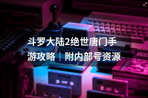 斗罗大陆2绝世唐门手游攻略|附内部号资源-第1张-游戏资讯-龙启网络