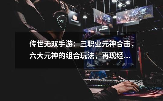 传世无双手游：三职业元神合击，六大元神的组合玩法，再现经典-第1张-游戏资讯-龙启网络
