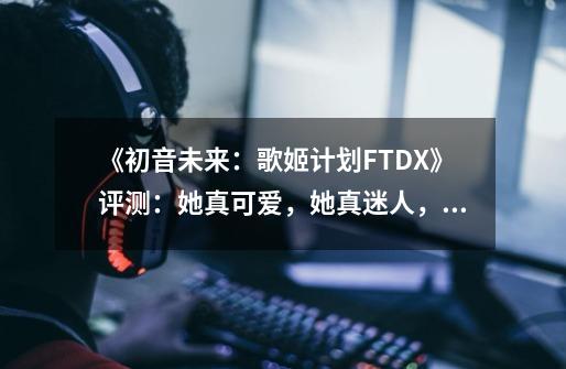 《初音未来:歌姬计划FTDX》评测:她真可爱,她真迷人,她真有趣-第1张-游戏资讯-龙启网络