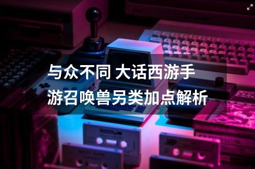 与众不同 大话西游手游召唤兽另类加点解析-第1张-游戏资讯-龙启网络