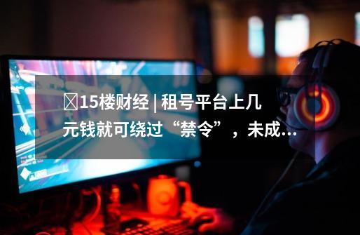 15楼财经 | 租号平台上几元钱就可绕过“禁令”,未成年人防沉迷系统仍存漏洞-第1张-游戏资讯-龙启网络