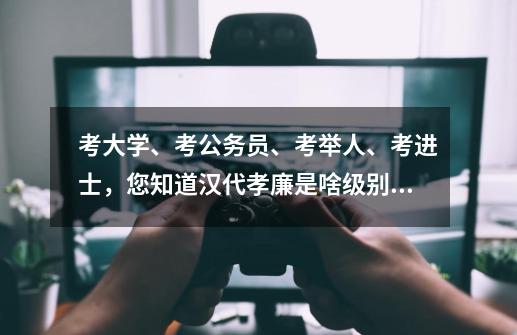 考大学、考公务员、考举人、考进士,您知道汉代孝廉是啥级别吗?-第1张-游戏资讯-龙启网络