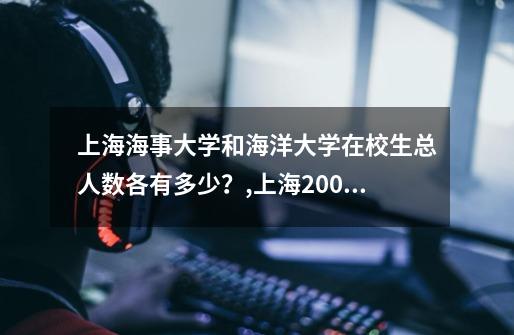 上海海事大学和海洋大学在校生总人数各有多少?,上海20000人-第1张-游戏资讯-龙启网络
