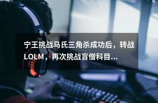 宁王挑战马氏三角杀成功后,转战LOLM,再次挑战盲僧科目二考试-第1张-游戏资讯-龙启网络