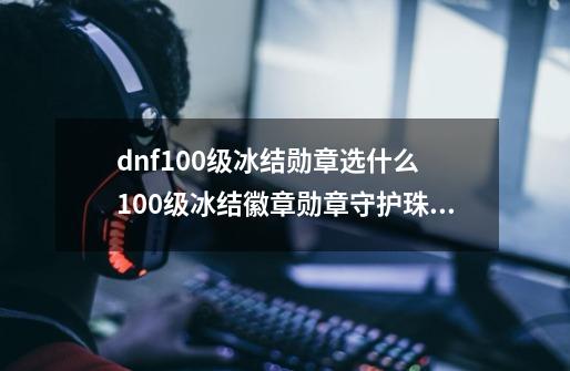 dnf100级冰结勋章选什么 100级冰结徽章勋章守护珠推荐_dnf完美的祝福图腾勋章-第1张-游戏资讯-龙启网络