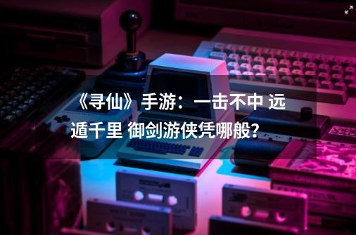 《寻仙》手游：一击不中 远遁千里 御剑游侠凭哪般？-第1张-游戏资讯-龙启网络