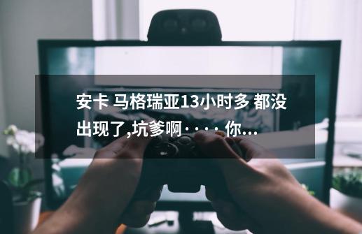 安卡 马格瑞亚13小时多 都没出现了,坑爹啊···· 你们遇到过没 ·看来 8-12小时的刷新时间得改改了。,马格瑞亚刷新时间多久-第1张-游戏资讯-龙启网络