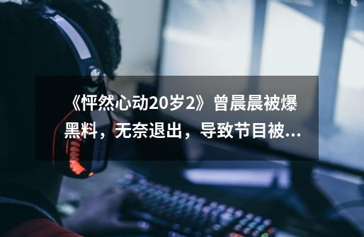 《怦然心动20岁2》曾晨晨被爆黑料,无奈退出,导致节目被迫延期-第1张-游戏资讯-龙启网络
