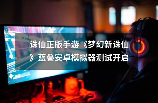 诛仙正版手游《梦幻新诛仙》蓝叠安卓模拟器测试开启-第1张-游戏资讯-龙启网络