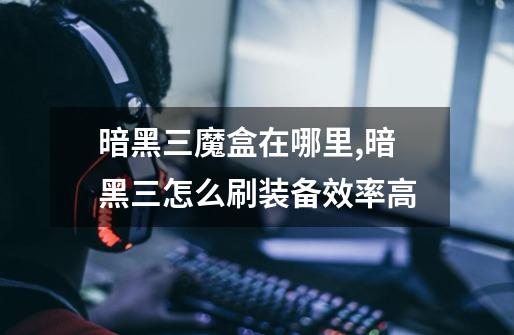 暗黑三魔盒在哪里,暗黑三怎么刷装备效率高-第1张-游戏资讯-龙启网络