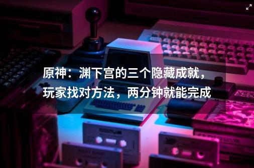 原神:渊下宫的三个隐藏成就,玩家找对方法,两分钟就能完成-第1张-游戏资讯-龙启网络