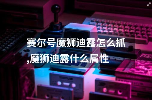 赛尔号魔狮迪露怎么抓,魔狮迪露什么属性-第1张-游戏资讯-龙启网络