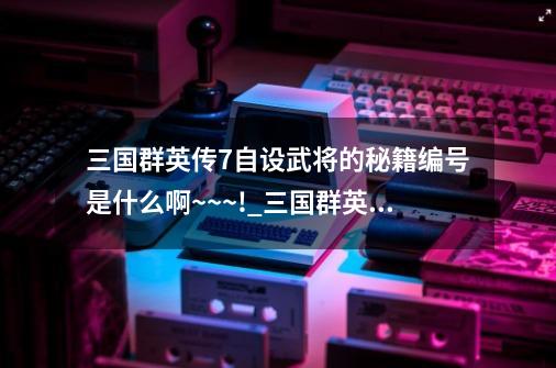 三国群英传7自设武将的秘籍编号是什么啊~~~!_三国群英传7秘籍武将编号表黄忠-第1张-游戏资讯-龙启网络