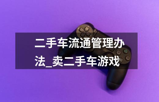 二手车流通管理办法_卖二手车游戏-第1张-游戏资讯-龙启网络