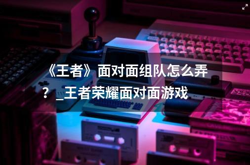 《王者》面对面组队怎么弄?_王者荣耀面对面游戏-第1张-游戏资讯-龙启网络