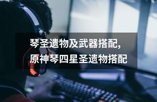 琴圣遗物及武器搭配,原神琴四星圣遗物搭配-第1张-游戏资讯-龙启网络