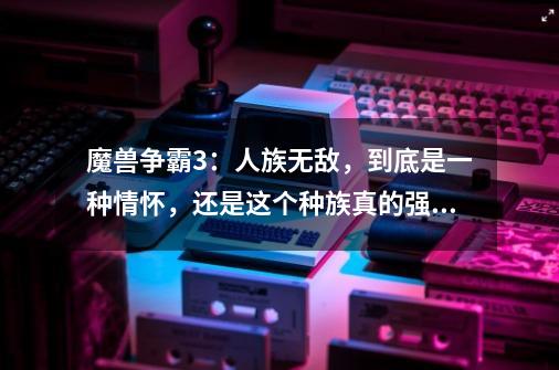 魔兽争霸3:人族无敌,到底是一种情怀,还是这个种族真的强大?-第1张-游戏资讯-龙启网络