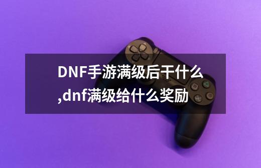 DNF手游满级后干什么,dnf满级给什么奖励-第1张-游戏资讯-龙启网络