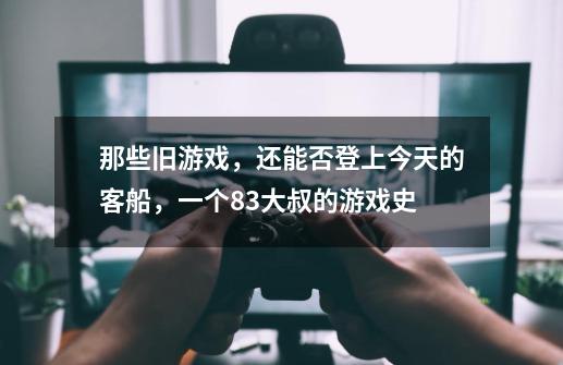 那些旧游戏,还能否登上今天的客船,一个83大叔的游戏史-第1张-游戏资讯-龙启网络
