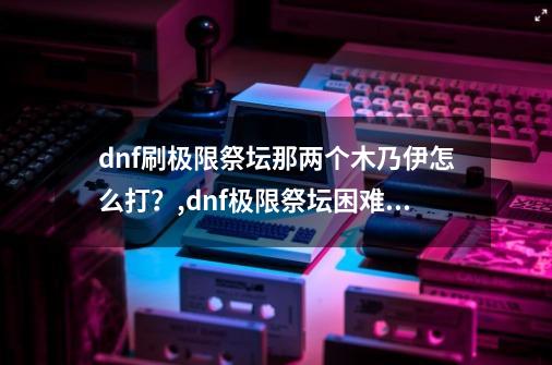 dnf刷极限祭坛那两个木乃伊怎么打?,dnf极限祭坛困难攻略-第1张-游戏资讯-龙启网络