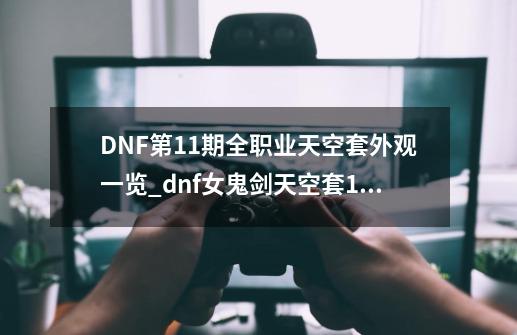 DNF第11期全职业天空套外观一览_dnf女鬼剑天空套1到12套外观-第1张-游戏资讯-龙启网络