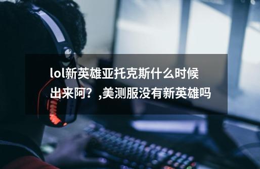 lol新英雄亚托克斯什么时候出来阿?,美测服没有新英雄吗-第1张-游戏资讯-龙启网络