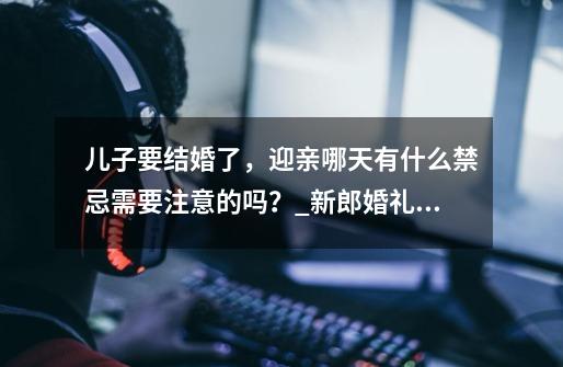 儿子要结婚了,迎亲哪天有什么禁忌需要注意的吗?_新郎婚礼现场吃鸡吗-第1张-游戏资讯-龙启网络